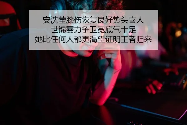 安洗莹膝伤恢复良好势头喜人 世锦赛力争卫冕底气十足 她比任何人都更渴望证明王者归来