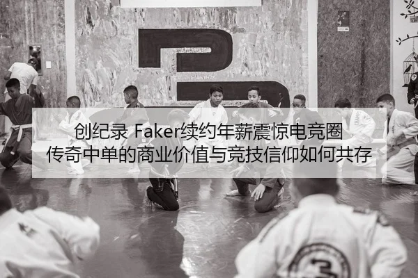 创纪录 Faker续约年薪震惊电竞圈 传奇中单的商业价值与竞技信仰如何共存